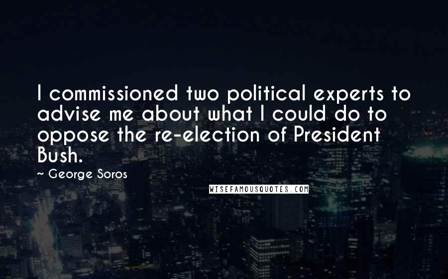 George Soros Quotes: I commissioned two political experts to advise me about what I could do to oppose the re-election of President Bush.