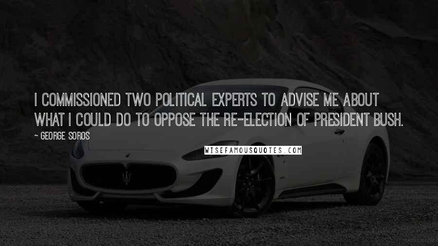 George Soros Quotes: I commissioned two political experts to advise me about what I could do to oppose the re-election of President Bush.