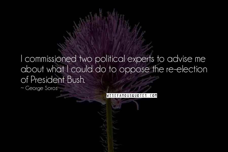 George Soros Quotes: I commissioned two political experts to advise me about what I could do to oppose the re-election of President Bush.