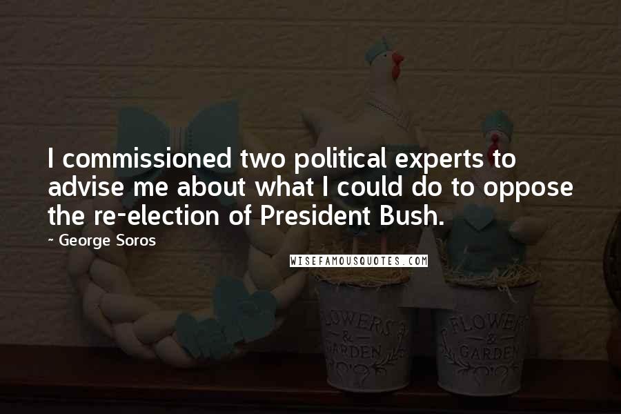 George Soros Quotes: I commissioned two political experts to advise me about what I could do to oppose the re-election of President Bush.