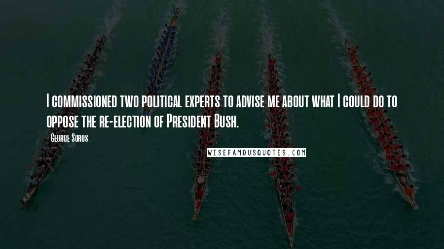 George Soros Quotes: I commissioned two political experts to advise me about what I could do to oppose the re-election of President Bush.