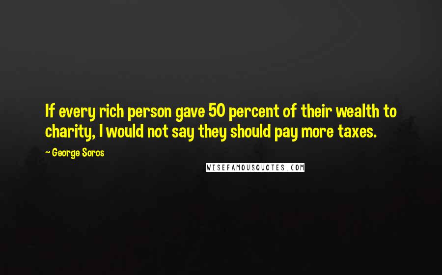 George Soros Quotes: If every rich person gave 50 percent of their wealth to charity, I would not say they should pay more taxes.
