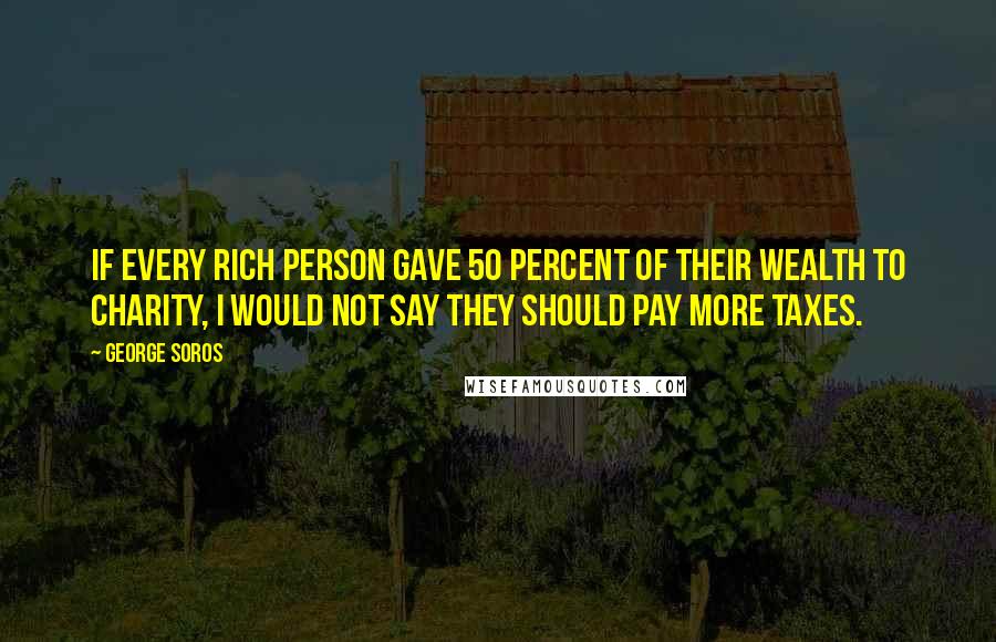 George Soros Quotes: If every rich person gave 50 percent of their wealth to charity, I would not say they should pay more taxes.