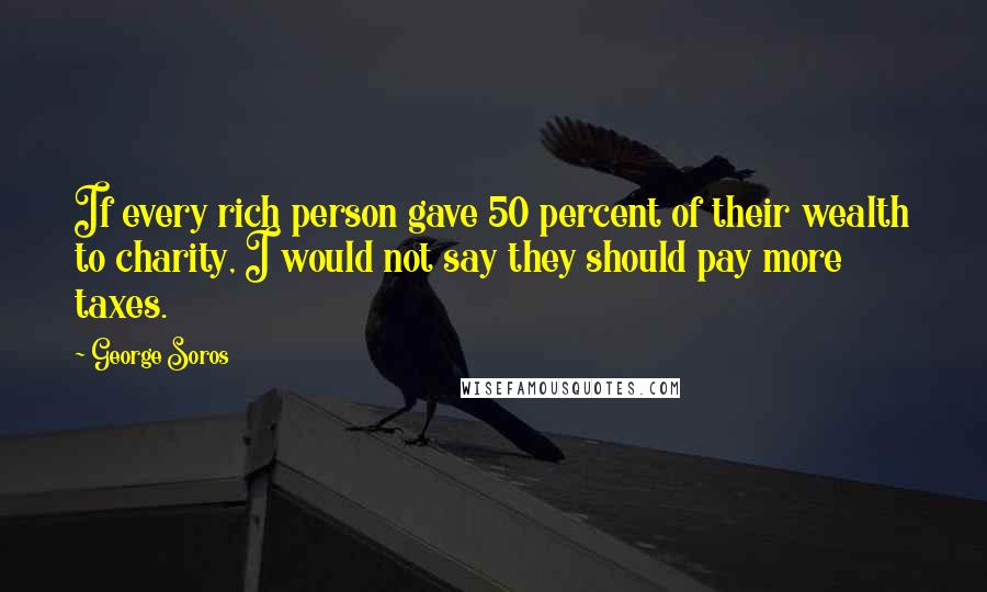 George Soros Quotes: If every rich person gave 50 percent of their wealth to charity, I would not say they should pay more taxes.