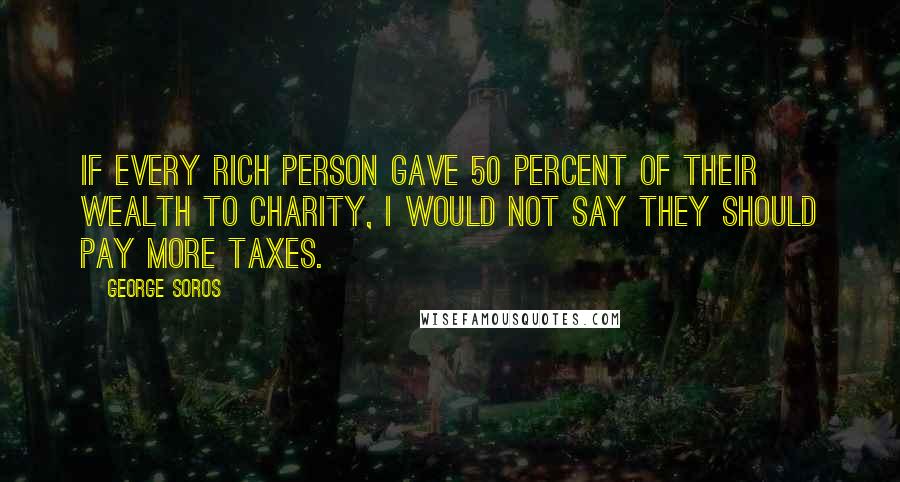 George Soros Quotes: If every rich person gave 50 percent of their wealth to charity, I would not say they should pay more taxes.