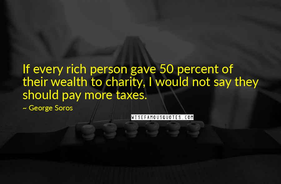 George Soros Quotes: If every rich person gave 50 percent of their wealth to charity, I would not say they should pay more taxes.