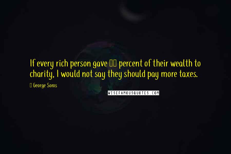 George Soros Quotes: If every rich person gave 50 percent of their wealth to charity, I would not say they should pay more taxes.