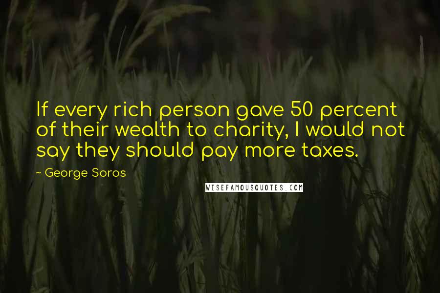 George Soros Quotes: If every rich person gave 50 percent of their wealth to charity, I would not say they should pay more taxes.