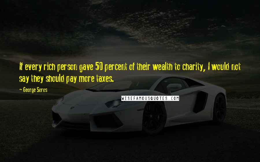 George Soros Quotes: If every rich person gave 50 percent of their wealth to charity, I would not say they should pay more taxes.