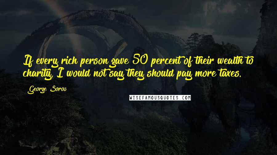 George Soros Quotes: If every rich person gave 50 percent of their wealth to charity, I would not say they should pay more taxes.