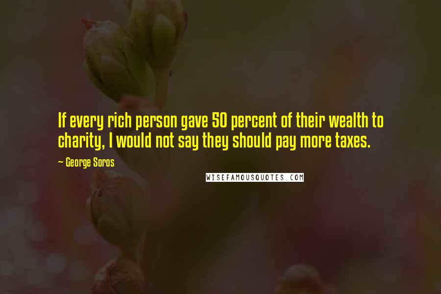 George Soros Quotes: If every rich person gave 50 percent of their wealth to charity, I would not say they should pay more taxes.