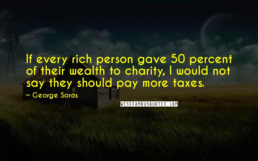 George Soros Quotes: If every rich person gave 50 percent of their wealth to charity, I would not say they should pay more taxes.