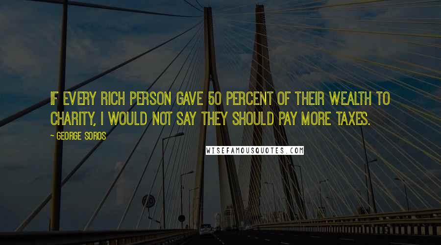 George Soros Quotes: If every rich person gave 50 percent of their wealth to charity, I would not say they should pay more taxes.