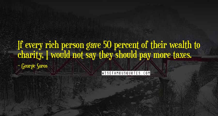 George Soros Quotes: If every rich person gave 50 percent of their wealth to charity, I would not say they should pay more taxes.