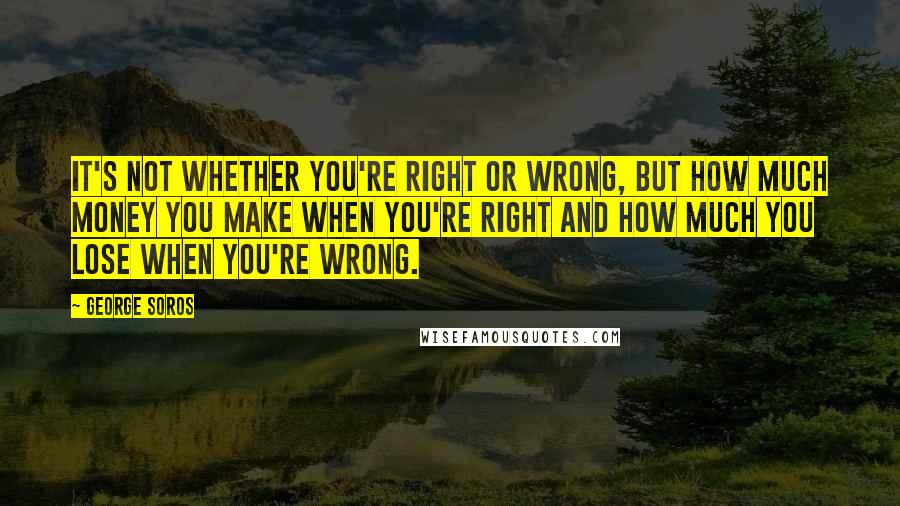 George Soros Quotes: It's not whether you're right or wrong, but how much money you make when you're right and how much you lose when you're wrong.