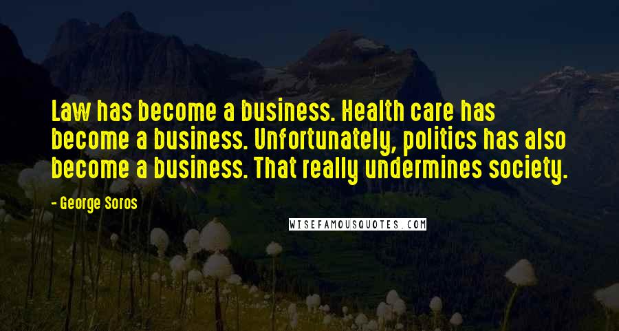 George Soros Quotes: Law has become a business. Health care has become a business. Unfortunately, politics has also become a business. That really undermines society.