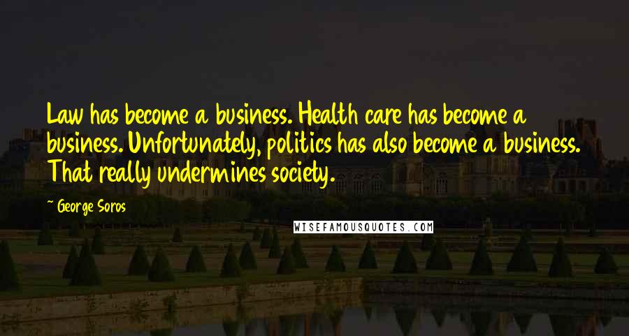 George Soros Quotes: Law has become a business. Health care has become a business. Unfortunately, politics has also become a business. That really undermines society.