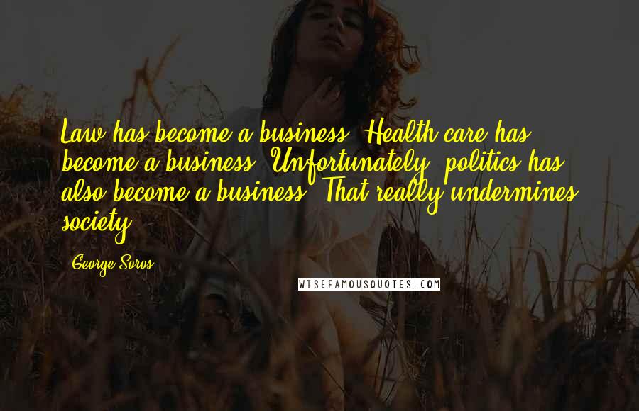 George Soros Quotes: Law has become a business. Health care has become a business. Unfortunately, politics has also become a business. That really undermines society.