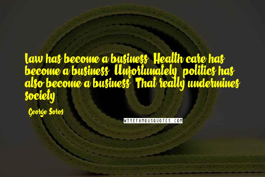 George Soros Quotes: Law has become a business. Health care has become a business. Unfortunately, politics has also become a business. That really undermines society.