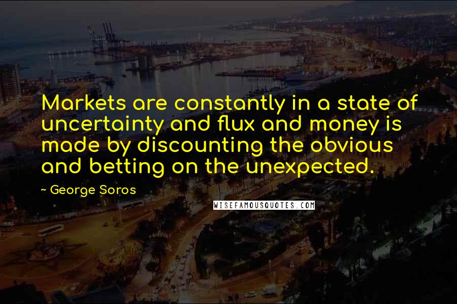 George Soros Quotes: Markets are constantly in a state of uncertainty and flux and money is made by discounting the obvious and betting on the unexpected.