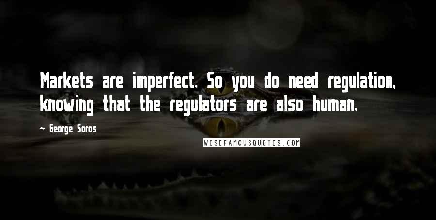 George Soros Quotes: Markets are imperfect. So you do need regulation, knowing that the regulators are also human.