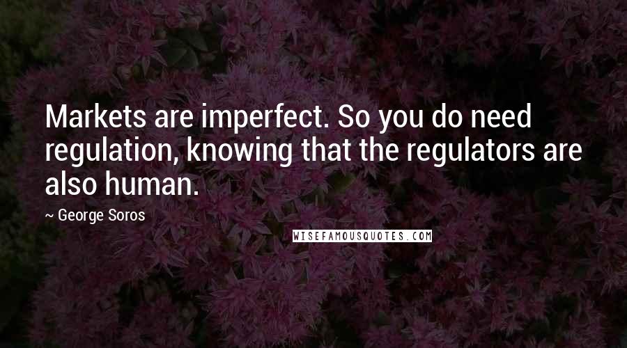 George Soros Quotes: Markets are imperfect. So you do need regulation, knowing that the regulators are also human.