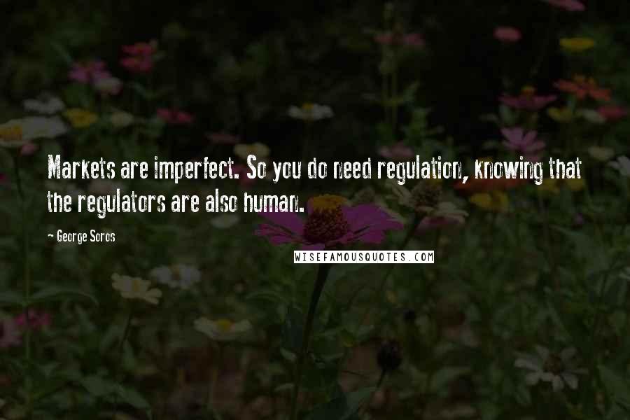 George Soros Quotes: Markets are imperfect. So you do need regulation, knowing that the regulators are also human.
