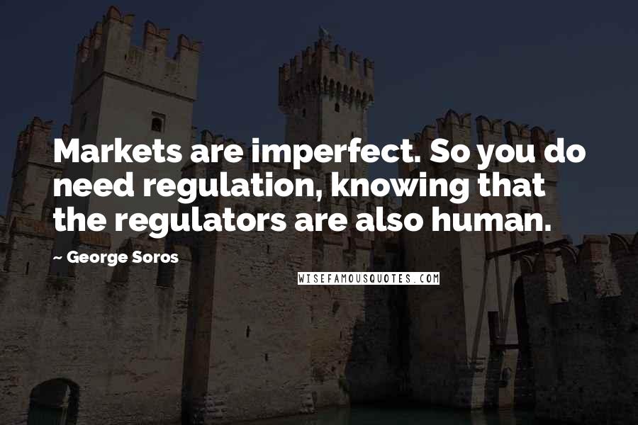 George Soros Quotes: Markets are imperfect. So you do need regulation, knowing that the regulators are also human.