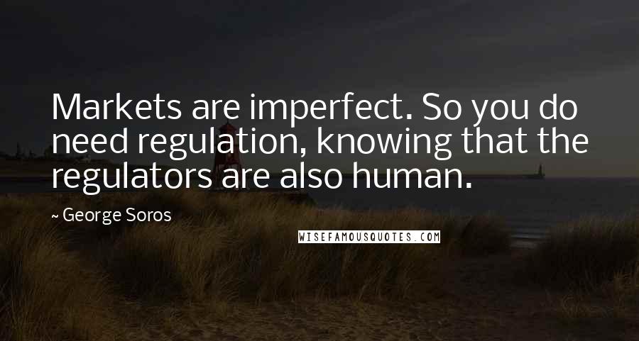 George Soros Quotes: Markets are imperfect. So you do need regulation, knowing that the regulators are also human.