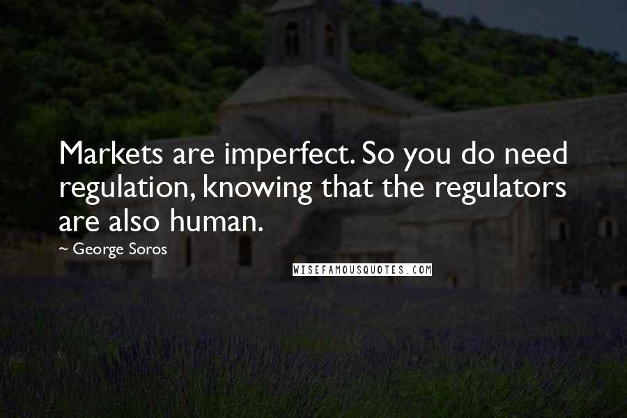 George Soros Quotes: Markets are imperfect. So you do need regulation, knowing that the regulators are also human.