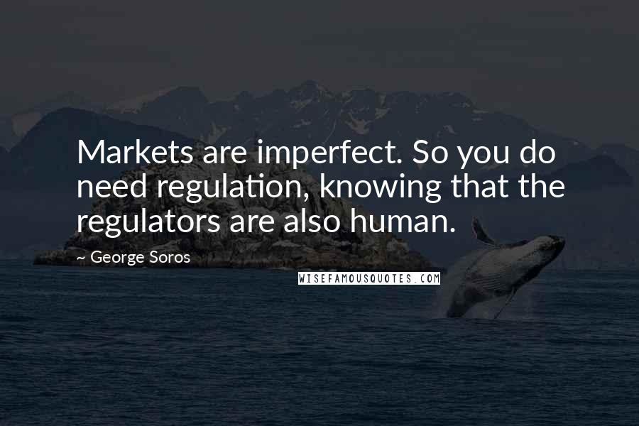 George Soros Quotes: Markets are imperfect. So you do need regulation, knowing that the regulators are also human.