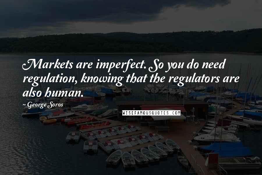 George Soros Quotes: Markets are imperfect. So you do need regulation, knowing that the regulators are also human.