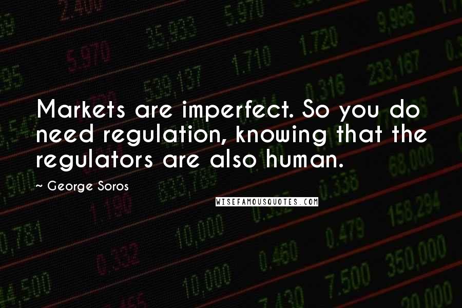 George Soros Quotes: Markets are imperfect. So you do need regulation, knowing that the regulators are also human.