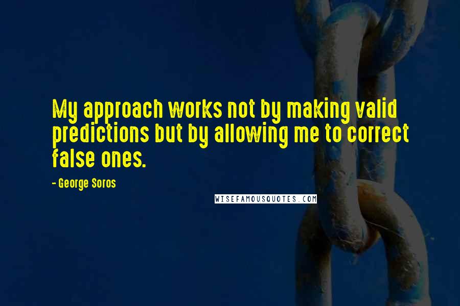 George Soros Quotes: My approach works not by making valid predictions but by allowing me to correct false ones.