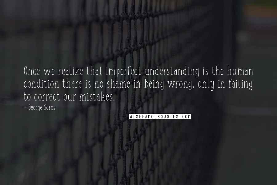 George Soros Quotes: Once we realize that imperfect understanding is the human condition there is no shame in being wrong, only in failing to correct our mistakes.