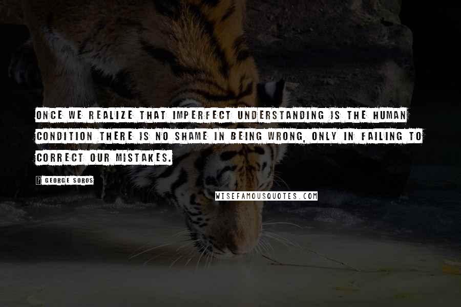 George Soros Quotes: Once we realize that imperfect understanding is the human condition there is no shame in being wrong, only in failing to correct our mistakes.