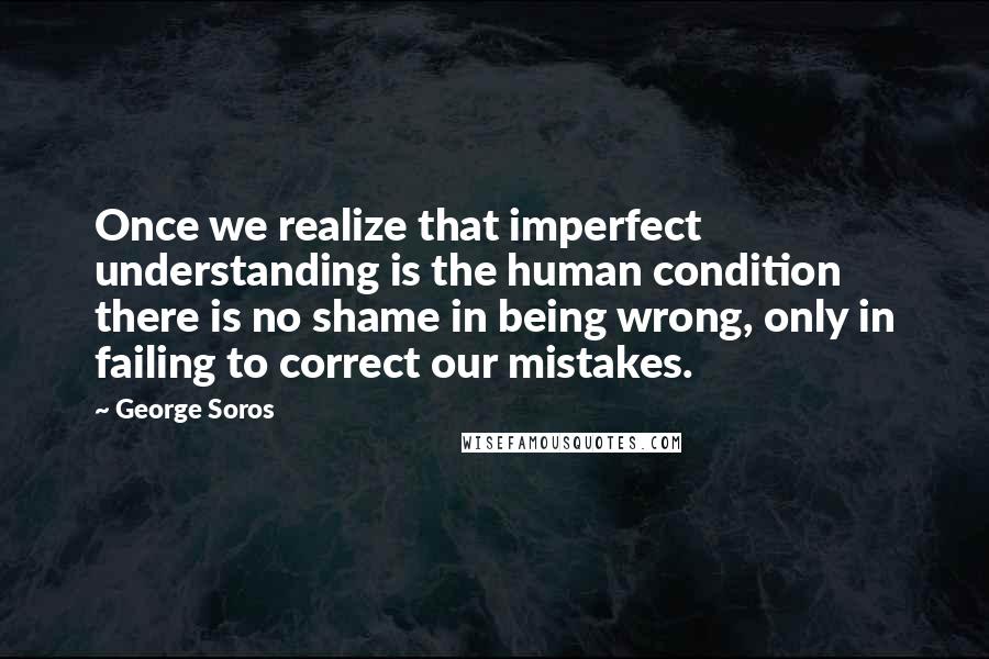 George Soros Quotes: Once we realize that imperfect understanding is the human condition there is no shame in being wrong, only in failing to correct our mistakes.