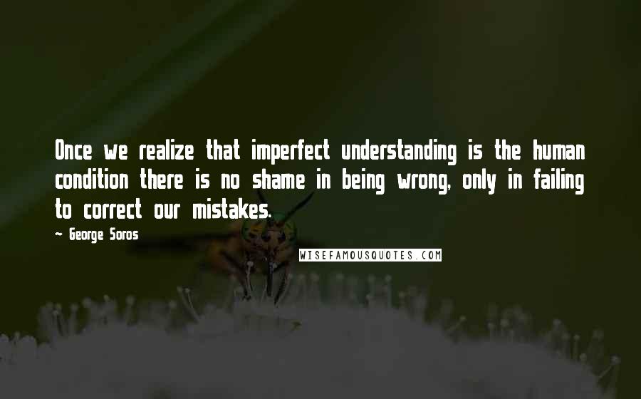 George Soros Quotes: Once we realize that imperfect understanding is the human condition there is no shame in being wrong, only in failing to correct our mistakes.