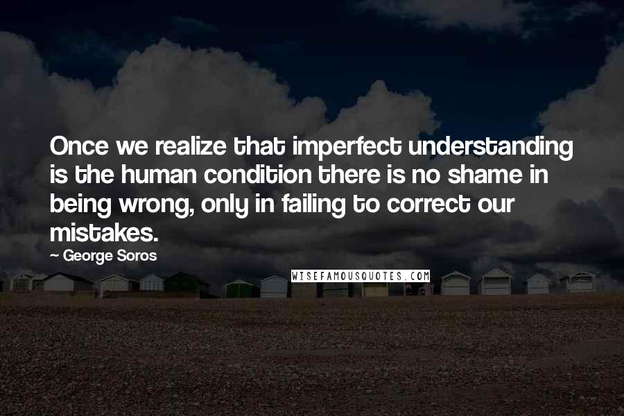 George Soros Quotes: Once we realize that imperfect understanding is the human condition there is no shame in being wrong, only in failing to correct our mistakes.