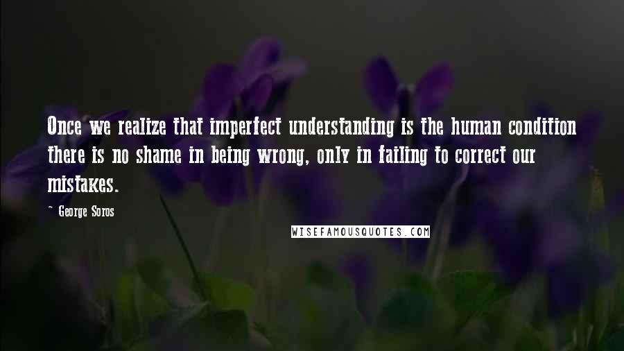 George Soros Quotes: Once we realize that imperfect understanding is the human condition there is no shame in being wrong, only in failing to correct our mistakes.