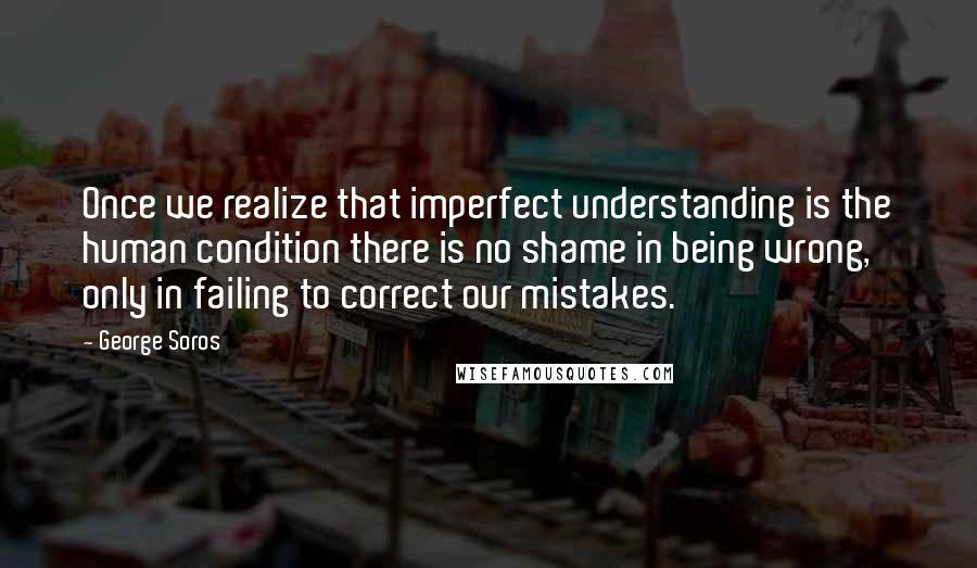 George Soros Quotes: Once we realize that imperfect understanding is the human condition there is no shame in being wrong, only in failing to correct our mistakes.