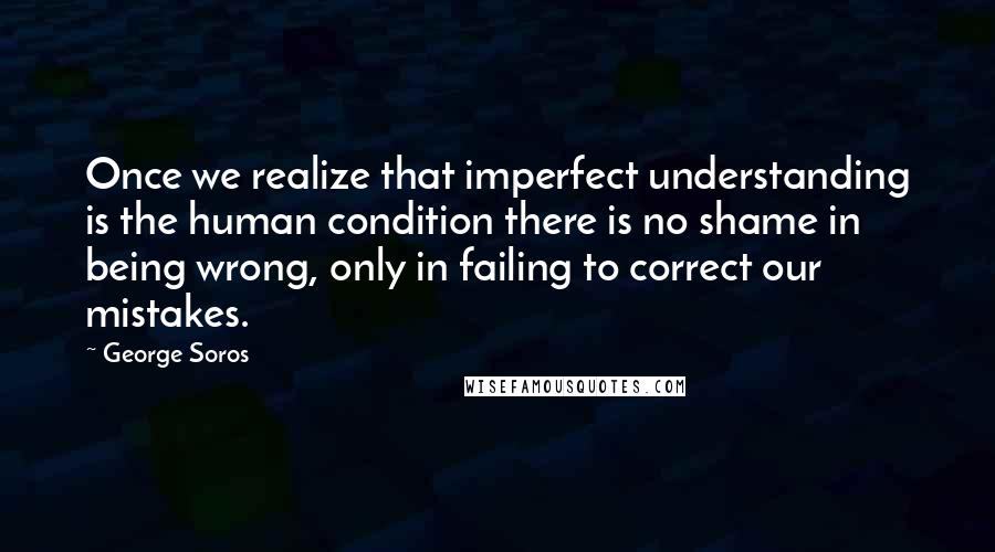 George Soros Quotes: Once we realize that imperfect understanding is the human condition there is no shame in being wrong, only in failing to correct our mistakes.