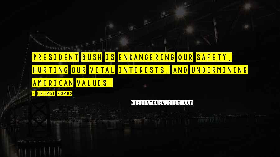 George Soros Quotes: President Bush is endangering our safety, hurting our vital interests, and undermining American values.
