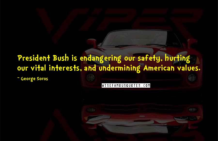 George Soros Quotes: President Bush is endangering our safety, hurting our vital interests, and undermining American values.