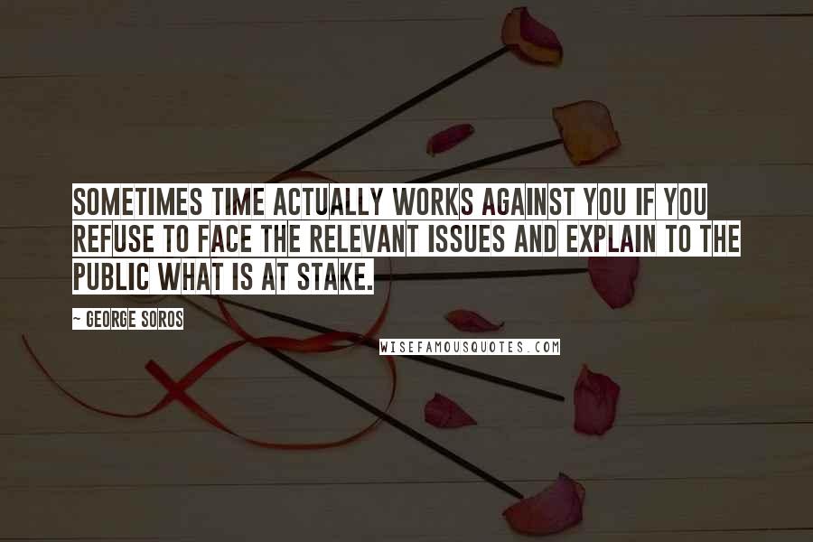 George Soros Quotes: Sometimes time actually works against you if you refuse to face the relevant issues and explain to the public what is at stake.