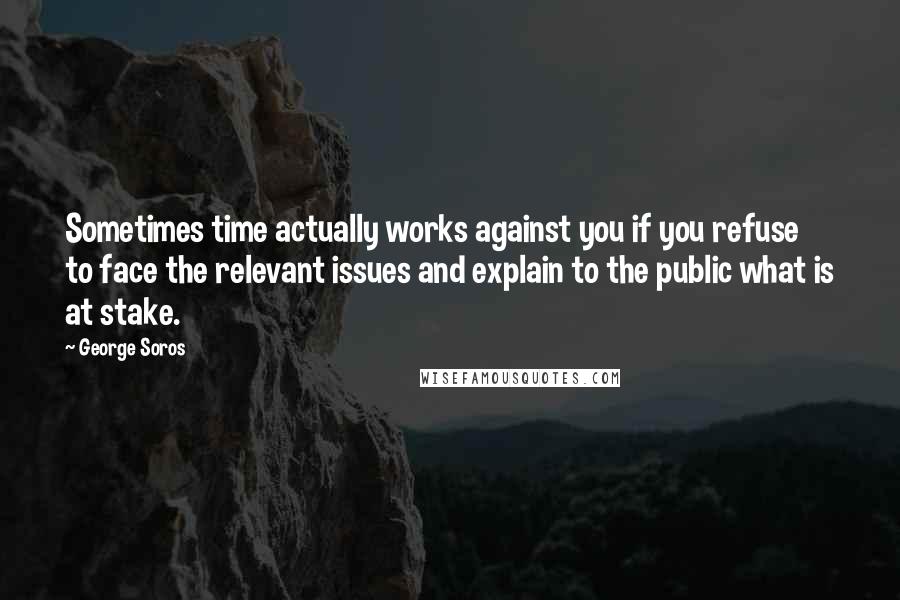 George Soros Quotes: Sometimes time actually works against you if you refuse to face the relevant issues and explain to the public what is at stake.