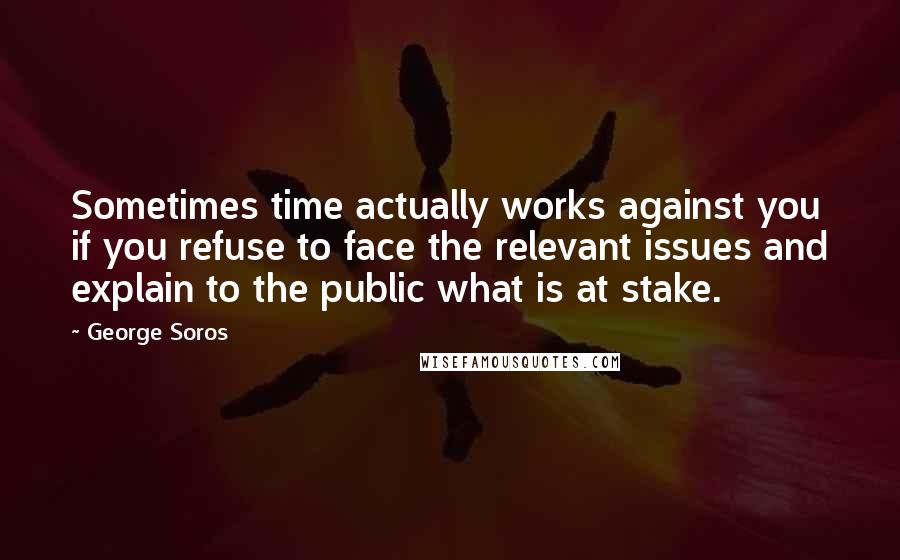 George Soros Quotes: Sometimes time actually works against you if you refuse to face the relevant issues and explain to the public what is at stake.