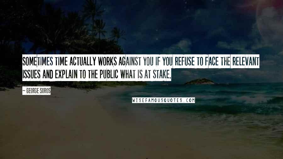 George Soros Quotes: Sometimes time actually works against you if you refuse to face the relevant issues and explain to the public what is at stake.