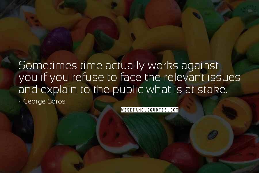 George Soros Quotes: Sometimes time actually works against you if you refuse to face the relevant issues and explain to the public what is at stake.
