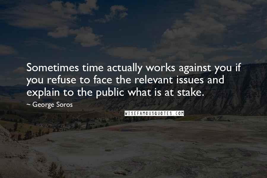 George Soros Quotes: Sometimes time actually works against you if you refuse to face the relevant issues and explain to the public what is at stake.